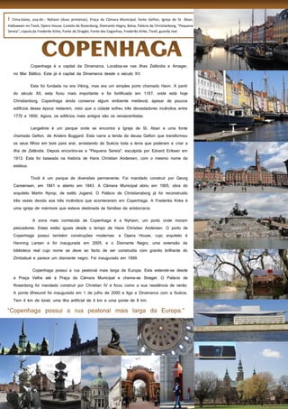 20
I Cima-baixo, esq-dir.: Nyhavn (duas primeiras), Praça da Câmara Municipal, fonte Gefion, Igreja de St. Aban,
Halloween no Tivoli, Opera House, Castelo de Rosenborg, Diamante Hegro, Bolsa, Palácio de Christianborg, “Pequena
Sereia”, cúpula da Frederiks Kirke, Fonte do Dragão, Fonte das Cegonhas, Frederiks Kirke, Tivoli, guarda real.
Copenhaga é a capital da Dinamarca. Localiza-se nas ilhas Zelândia e Amager,
no Mar Báltico. Esta já é capital da Dinamarca desde o século XV.
Esta foi fundada na era Viking, mas era um simples porto chamado Havn. A paritr
do século XII, esta ficou mais importante e foi fortificada em 1167, onde está hoje
Christianborg. Copenhaga ainda conserva algum ambiente medieval, apesar de poucos
edifícios dessa época restarem, visto que a cidade sofreu três devastadores incêndios entre
1770 e 1800. Agora, os edifícios mais antigos são os renascentistas.
Langelinie é um parque onde se encontra a Igreja de St. Aban e uma fonte
chamada Gefion, de Anders Buggard. Esta narra a lenda da deusa Gefion que transformou
os seus filhos em bois para arar, arrastando da Suécia toda a terra que poderam e criar a
ilha de Zelândia. Depois encontra-se a "Pequena Sereia", esculpida por Edvard Eriksen em
1913. Esta foi baseada na história de Hans Christian Andersen, com o mesmo nome da
estátua.
Tivoli é um parque de diversões permanente. Foi mandado construír por Georg
Carstensen, em 1841 e aberto em 1843. A Câmara Municipal abriu em 1905, obra do
arquiteto Martin Nyrop, de estilo Jugend. O Palácio de Christiansborg já foi reconstruído
três vezes devido aos três incêndios que aconteceram em Copenhaga. A Frederiks Kirke é
uma igreja de mármore que estava destinada às famílias da aristocracia.
A zona mais conhecida de Copenhaga é a Nyhavn, um porto onde moram
pescadores. Estas estão iguais desde o tempo de Hans Christian Andersen. O porto de
Copenhaga possui também construções modernas: a Opera House, cujo arquiteto é
Henning Larsen e foi inaugurada em 2005; e o Diamante Negro, uma extensão da
biblioteca real cujo nome se deve ao facto de ser construída com granito brilhante do
Zimbabué e parece um diamante negro. Foi inaugurado em 1999.
Copenhaga possui a rua peatonal mais larga da Europa. Esta estende-se desde
a Praça Velha até à Praça da Câmara Municipal e chama-se Strøget. O Palácio de
Rosenborg foi mandado construír por Christian IV e ficou como a sua residência de verão.
A ponte Øresund foi inaugurada em 1 de julho de 2000 e liga a Dinamarca com a Suécia.
Tem 4 km de túnel, uma ilha artificial de 4 km e uma ponte de 8 km.
 