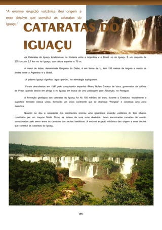 21
As Cataratas do Iguaçu localizam-se na fronteira entre a Argentina e o Brasil, no rio Iguaçu. É um conjunto de
275 km por 2,7 km no rio Iguaçu, com altura superior a 70 m.
A maior de todas, denominada Garganta do Diabo, é em forma de U, tem 150 metros de largura e marca os
limites entre a Argentina e o Brasil.
A palavra Iguaçu significa "água grande", na etimologia tupi-guarani.
Foram descobertas em 1541 pelo conquistador espanhol Álvaro Nuñes Cabeza de Vaca, governador da colónia
de Prata, quando descia em piroga o rio Iguaçu em busca de uma passagem para Assunção, no Paraguai.
A formação geológica das cataratas do Iguaçu foi há 150 milhões de anos, durante o Cretácico. Inicialmente a
superfície terrestre estava unida, formando um único continente que se chamava “Pangeia” e constituía uma zona
desértica.
Quando se deu a separação dos continentes ocorreu uma gigantesca erupção vulcânica do tipo efusivo,
constituída por um magma fluido. Como se tratava de uma zona desértica, foram encontradas camadas de arenito
transportadas pelo vento entre as camadas das rochas basálticas. A enorme erupção vulcânica deu origem a esse declive
que constitui as cataratas do Iguaçu.
 