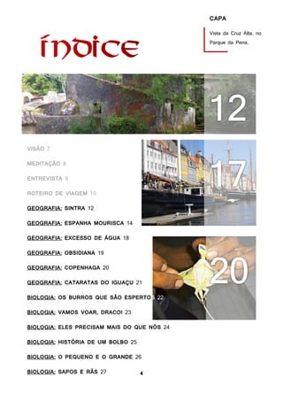 4
CAPA
Vista da Cruz Alta, no
Parque da Pena.
VISÃO 7
MEDITAÇÃO 8
ENTREVISTA 9
ROTEIRO DE VIAGEM 10
GEOGRAFIA: SINTRA 12
GEOGRAFIA: ESPANHA MOURISCA 14
GEOGRAFIA: EXCESSO DE ÁGUA 18
GEOGRAFIA: OBSIDIANA 19
GEOGRAFIA: COPENHAGA 20
GEOGRAFIA: CATARATAS DO IGUAÇU 21
BIOLOGIA: OS BURROS QUE SÃO ESPERTOS 22
BIOLOGIA: VAMOS VOAR, DRACO! 23
BIOLOGIA: ELES PRECISAM MAIS DO QUE NÓS 24
BIOLOGIA: HISTÓRIA DE UM BOLBO 25
BIOLOGIA: O PEQUENO E O GRANDE 26
BIOLOGIA: SAPOS E RÃS 27
HISTÓRIA: FENÍCIOS, GREGOS E CARTAGINESES 26
 