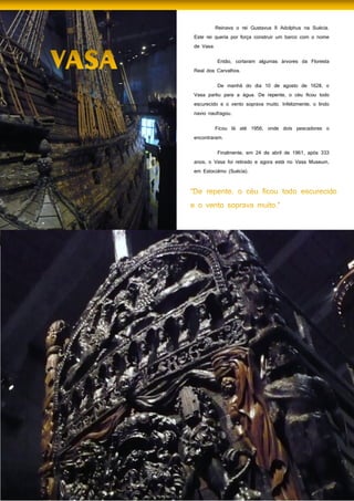 40
Reinava o rei Gustavus II Adolphus na Suécia.
Este rei queria por força construir um barco com o nome
de Vasa.
Então, cortaram algumas árvores da Floresta
Real dos Carvalhos.
De manhã do dia 10 de agosto de 1628, o
Vasa partiu para a água. De repente, o céu ficou todo
escurecido e o vento soprava muito. Infelizmente, o lindo
navio naufragou.
Ficou lá até 1956, onde dois pescadores o
encontraram.
Finalmente, em 24 de abril de 1961, após 333
anos, o Vasa foi retirado e agora está no Vasa Museum,
em Estocolmo (Suécia).
Generalizou-se também o consumo de alimentos
como o pão e o leite.
 