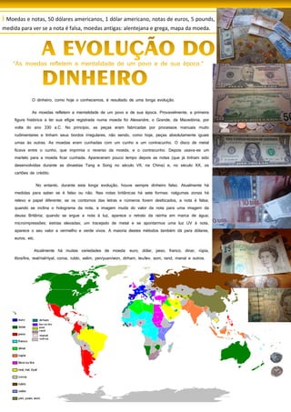 42
O dinheiro, como hoje o conhecemos, é resultado de uma longa evolução.
As moedas refletem a mentalidade de um povo e de sua época. Provavelmente, a primeira
figura histórica a ter sua efígie registrada numa moeda foi Alexandre, o Grande, da Macedónia, por
volta do ano 330 a.C. No princípio, as peças eram fabricadas por processos manuais muito
rudimentares e tinham seus bordos irregulares, não sendo, como hoje, peças absolutamente iguais
umas às outras. As moedas eram cunhadas com um cunho e um contracunho. O disco de metal
ficava entre o cunho, que imprimia o reverso da moeda, e o contracunho. Depois usava-se um
martelo para a moeda ficar cunhada. Apareceram pouco tempo depois as notas (que já tinham sido
desenvolvidas durante as dinastias Tang e Song no século VII, na China) e, no século XX, os
cartões de crédito.
No entanto, durante esta longa evolução, houve sempre dinheiro falso. Atualmente há
medidas para saber se é falso ou não. Nas notas britânicas há sete formas: nalgumas zonas há
relevo e papel diferente; se os contornos das letras e números forem desfocados, a nota é falsa;
quando se inclina o holograma da nota, a imagem muda do valor da nota para uma imagem da
deusa Britânia; quando se ergue a nota à luz, aparece o retrato da rainha em marca de água;
microimpressões; estrias elevadas; um tracejado de metal e se apontarmos uma luz UV à nota,
aparece o seu valor a vermelho e verde vivos. A maioria destes métodos também dá para dólares,
euros, etc.
Atualmente há muitas variedades de moeda: euro, dólar, peso, franco, dinar, rúpia,
libra/lira, real/rial/riyal, coroa, rublo, xelim, yen/yuan/won, dirham, leu/lev, som, rand, manat e outros.
água e mosaicos, constituídos por tesselas.
Por influência dos romanos desenvolveu-se a produção agrícola, a exploração de minas,
foram criadas indústrias, desenvolveu-se o comércio e o uso da moeda, o sestércio Em Roma, o
Coliseu tinha lugar para 50000 espetadores, era o maior coliseu romano. Os deuses romanos eram
versões romanas dos deuses gregos: Ex.: Apolo (sol;artes); Diana (caça);... Pouco tempo depois dos
Romanos conquistarem a nossa península, nasceu em Belém, Jesus Crist Os Romanos chamavam
bárbaros a todos os que viviam fora do Império Romano e não falavam latim. De repente, os
bárbaros conquistaram a Península Ibérica que ficou dividida em dois reinos: O reino dos Suevos
(norte da península) com capital em Braga e o reino dos Visigodos (centro e sul da península) com
capital em Toledo. Em meados do século VI, os Visigodos passaram a dominar toda a península.
I Moedas e notas, 50 dólares americanos, 1 dólar americano, notas de euros, 5 pounds,
medida para ver se a nota é falsa, moedas antigas: alentejana e grega, mapa da moeda.
 