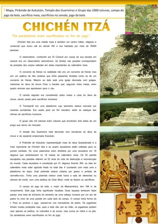45
I Mapa, Pirâmide de Kukulcán, Templo dos Guerreiros e Grupo das 1000 colunas, campo do
jogo da bola, sacrifício maia, sacrifícios no cenote, jogo da bola.
Chichén Itzá era uma cidade maia e também um centro militar, religioso e
comercial que durou até ao século XIII e era habitada por mais de 35000
pessoas.
O observatório, conhecido por El Caracol por causa da sua escada em
caracol era um observatório astronómico. As fendas nas paredes correspondiam
às posições dos corpos celestes em datas importantes do calendário maia.
O convento de freiras na realidade não era um convento de freiras mas
sim um palácio de três andares que tinha pequenas divisões como as de um
convento de freiras. Mesmo ao lado está uma igreja decorada com gregas,
máscaras do deus da chuva Chac e bacabs que, segundo mitos maias, eram
quatro animais que apontavam para o céu.
O cenote sagrado era considerado pelos maias a casa do deus da
chuva, sendo usado para sacrifícios humanos.
O Tzompantli era uma plataforma cujo perímetro estava marcado por
caveiras sorridentes. Era usado para um fim macabro: exibir as cabeças das
vítimas de sacrifícios humanos.
O grupo das mil colunas eram colunas que envolviam dois lados de um
praça que serviu de mercado.
O templo dos Guerreiros está decorado com esculturas do deus da
chuva e da serpente emplumada Kukulcán.
A Pirâmide de Kukulcán (representação maia do deus Quetzalcoatl) é a
mais importante de Chichén Itzá e as quatro escadarias estão voltadas para os
pontos cardeais. Os nove patamares eram divididos por uma escadaria em 18
degraus que simbolizavam os 18 meses do calendário maia. Os 52 painéis
esculpidos nas paredes referem os 52 anos do ciclo de destruição e reconstrução
do mundo. Cada escadaria é constituída por 91 degraus ficando 365, os dias do
calendário maia solar agrícola Haab no total das 4 (contando com mais uma a
plataforma do topo). Esta pirâmide estava coberta por gesso e pintada de
vermelho-vivo. Tinha uma pirâmide interior onde havia a sala de oferendas ou
câmara de morte, com uma estátua de Chac Mool, onde se faziam os sacrifícios.
O campo do jogo da bola, o maior da Mesoamérica, tem 168 m de
comprimento. Este jogo tinha significado ritualista. Duas equipas tentavam fazer
passar uma bola de borracha do tamanho de uma cabeça humana por um aro de
pedra no cimo de uma parede em cada lado do campo. O campo tinha forma de
I. Para se pontuar o jogo, usavam-se uns marcadores de pedra. Os jogadores
tinham muitas proteções mas, para a bola não cair ao chão, os jogadores podiam
usar apenas os joelhos, os cotovelos e as ancas, mas nunca as mãos e os pés.
Os perdedores eram sacrificados no fim do jogo.
 