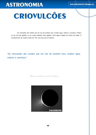 46
Os criovulcões são vulcões que em vez de emitirem lava, emitem água, metano e amoníaco. Podem-
se ver em luas geladas ou em corpos celestes muito gelados, como alguns objetos da cintura de Kuiper. O
criovulcanismo de metano existe em Titã, uma das luas de Saturno.
I
 