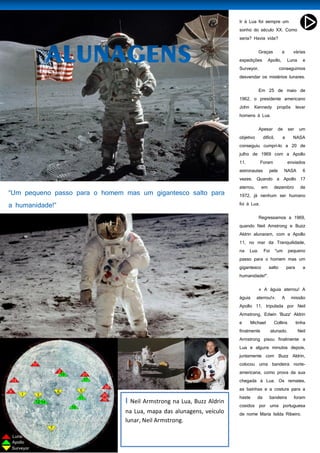 47
Ir à Lua foi sempre um
sonho do século XX. Como
seria? Havia vida?
Graças a várias
expedições Apollo, Luna e
Surveyor, conseguimos
desvendar os mistérios lunares.
Em 25 de maio de
1962, o presidente americano
John Kennedy propôs levar
homens à Lua.
Apesar de ser um
objetivo difícil, a NASA
conseguiu cumpri-lo a 20 de
julho de 1969 com a Apollo
11. Foram enviados
astronautas pela NASA 6
vezes. Quando a Apollo 17
aterrou, em dezembro de
1972, já nenhum ser humano
foi à Lua.
Regressamos a 1969,
quando Neil Amstrong e Buzz
Aldrin alunaram, com a Apollo
11, no mar da Tranquilidade,
na Lua. Foi "um pequeno
passo para o homem mas um
gigantesco salto para a
humanidade!".
« A águia aterrou! A
águia aterrou!». A missão
Apollo 11, tripulada por Neil
Armstrong, Edwin 'Buzz' Aldrin
e Michael Collins tinha
finalmente alunado. Neil
Armstrong pisou finalmente a
Lua e alguns minutos depois,
juntamente com Buzz Aldrin,
colocou uma bandeira norte-
americana, como prova da sua
chegada à Lua. Os remates,
as bainhas e a costura para a
haste da bandeira foram
cosidos por uma portuguesa
de nome Maria Isilda Ribeiro.
I Neil Armstrong na Lua, Buzz Aldrin
na Lua, mapa das alunagens, veículo
lunar, Neil Armstrong.
 