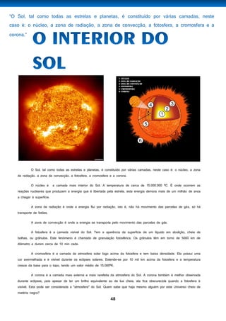 48
O Sol, tal como todas as estrelas e planetas, é constituído por várias camadas, neste caso é: o núcleo, a zona
de radiação, a zona de convecção, a fotosfera, a cromosfera e a corona.
O núcleo é a camada mais interior do Sol. A temperatura de cerca de 15.000.000 ºC. É onde ocorrem as
reações nucleares que produzem a energia que é libertada pela estrela, esta energia demora mais de um milhão de anos
a chegar à superfície.
A zona de radiação é onde a energia flui por radiação, isto é, não há movimento das parcelas de gás, só há
transporte de fotões.
A zona de convecção é onde a energia se transporta pelo movimento das parcelas de gás.
A fotosfera é a camada visível do Sol. Tem a aparência da superfície de um líquido em ebulição, cheia de
bolhas, ou grânulos. Este fenómeno é chamado de granulação fotosférica. Os grânulos têm em torno de 5000 km de
diâmetro e duram cerca de 10 min cada.
A cromosfera é a camada da atmosfera solar logo acima da fotosfera e tem baixa densidade. Ela possui uma
cor avermelhada e é visível durante os eclipses solares. Estende-se por 10 mil km acima da fotosfera e a temperatura
cresce da base para o topo, tendo um valor médio de 15.000ºK.
A corona é a camada mais externa e mais rarefeita da atmosfera do Sol. A corona também é melhor observada
durante eclipses, pois apesar de ter um brilho equivalente ao da lua cheia, ela fica obscurecida quando a fotosfera é
visível. Esta pode ser considerada a "atmosfera" do Sol. Quem sabe que haja mesmo alguém por este Universo cheio de
matéria negra?
 
