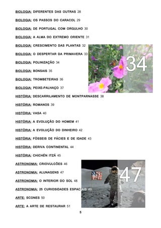 5
BIOLOGIA: DIFERENTES DAS OUTRAS 28
BIOLOGIA: OS PASSOS DO CARACOL 29
BIOLOGIA: DE PORTUGAL COM ORGULHO 30
BIOLOGIA: A ALMA DO EXTREMO ORIENTE 31
BIOLOGIA: CRESCIMENTO DAS PLANTAS 32
BIOLOGIA: O DESPERTAR DA PRIMAVERA 33
BIOLOGIA: POLINIZAÇÃO 34
BIOLOGIA: BONSAIS 35
BIOLOGIA: TROMBETEIRAS 36
BIOLOGIA: PEIXE-PALHAÇO 37
HISTÓRIA: DESCARRILAMENTO DE MONTPARNASSE 38
HISTÓRIA: ROMANOS 39
HISTÓRIA: VASA 40
HISTÓRIA: A EVOLUÇÃO DO HOMEM 41
HISTÓRIA: A EVOLUÇÃO DO DINHEIRO 42
HISTÓRIA: FÓSSEIS DE FÁCIES E DE IDADE 43
HISTÓRIA: DERIVA CONTINENTAL 44
HISTÓRIA: CHICHÉN ITZÁ 45
ASTRONOMIA: CRIOVULCÕES 46
ASTRONOMIA: ALUNAGENS 47
ASTRONOMIA: O INTERIOR DO SOL 48
ASTRONOMIA: 25 CURIOSIDADES ESPACIAIS 49
ARTE: SCONES 50
ARTE: A ARTE DE RESTAURAR 51
 