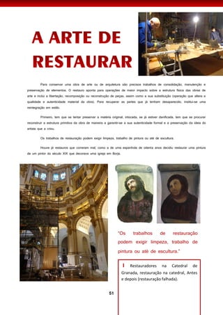 51
Para conservar uma obra de arte ou de arquitetura são precisos trabalhos de consolidação, manutenção e
preservação de elementos. O restauro aponta para operações de maior impacto sobre a estrutura física das obras de
arte e inclui a libertação, recomposição ou reconstrução de peças, assim como a sua substituição (operação que altera a
qualidade e autenticidade material da obra). Para recuperar as partes que já tenham desaparecido, institui-se uma
reintegração em estilo.
Primeiro, tem que se tentar preservar a matéria original, intocada, se já estiver danificada, tem que se procurar
reconstruir a estrutura primitiva da obra de maneira a garantir-se a sua autenticidade formal e a preservação da ideia do
artista que a criou.
Os trabalhos de restauração podem exigir limpeza, trabalho de pintura ou até de escultura.
Houve já restauros que correram mal, como a de uma espanhola de oitenta anos decidiu restaurar uma pintura
de um pintor do século XIX que decorava uma igreja em Borja.
I Restauradores na Catedral de
Granada, restauração na catedral, Antes
e depois (restauração falhada).
 