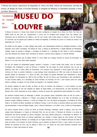 53
I Museu do Louvre, Aposentos de Napoleão III, Vénus De Milo, Vitória de Samotrácia, entrada do
museu, As Bodas de Caná, O Escriba Sentado, A Jangada do Medusa, A Liberdade Guiando o Povo,
corredor, Mona Lisa.
O Museu do Louvre é o museu mais visitado do mundo. Localiza-se na margem do rio Sena, em Paris. Tem mais de
35000 obras de arte para ver. Originalmente o Louvre era um fortaleza para proteger Paris dos ataques dos
Viquingues que se transformou em palácio e por fim num museu. Este museu possui no exterior o Arc de Triomphe
du Carrousel, que foi erguido para celebrar as vitórias de Napoleão. A Pirâmide do Louvre é a entrada do museu e foi
desenhada por I. M. Pei.
No âmbito de arte egípcia, o museu alberga duas partes: uma apresentação temática da civilização faraónica e obras
dispostas noma ordem cronológica. Há esfinge de Tanis, a estátua de Nakhthorheb, a Capela Mastaba de Akhethotep,
mobílias, peças de templos e esfinges, o sarcófago de Ramsés III, o sarcófago de Abu Roach e outros sarcófagos,
uma sala dedicada aos túmulos reais, esculturas de deuses e animais divinos egípcios e o Escriba Sentado.
As antiguidades orientais são do Médio Oriente. O Touro Alado com Cabeça Humana foi trazido de Khorsabad, na
Assíria e é um dos mais vistos desta esposição.
No que diz respeito às antiguidades gregas, etruscas e romanas, o museu acolhe duas partes: uma do percurso
cronológico das civilizações e outra de técnicas e materiais. Na arte grega há várias esculturas mas as que se
destacam mais são a Vitória Alada de Samotrácia, uma escultura que representa a deusa grega Nice feita com
mármore de Taros no período helenístico e cujos pedaços foram descobertos em 1863 nas ruínas do Santuário dos
grandes deuses de Samotrácia, e a Vénus de Milo, uma estátua do período helenístico que representava a deusa
grega Afrodite e foi descoberta em 1820 na ilha de Milos. Na arte da Etrúria, que compreendia a área semelhante à
da atual Toscana (Itália), há o Sarcófago do Casal Cenéstio, em terracota. Por fim, a arte romana conta com vários
bustos e cabeças: de Agripa, de Lívia (mulher de Augusto) e do imperador Adriano.
Há também coleções de artes do Islão, da África, da Ásia, da Oceânia, das Américas e, a mais moderna, de artes
gráficas. Os objetos de arte são coleções de objetos da Idade Média e do Renascimento, de artes decorativas dos
séculos XVII e XVIII, diamantes da coroa, objetos e móveis do século XIX, apartamentos estilo Napoleão III e outros.
Da escultura europeia temos as flamengas e alemãs, que possuem quatro importantes obras de arte do museu: a
Virgem da Anunciação, o Mercúrio e o Psique, uma estátua de Maria Madalena nua e um altar; as francesas, que
possuem antigos trabalhos românicos, o túmulo de Philippe Pot, com oito figuras encapuçadas, os trabalhos de Pierre
Puget e os Cavalos de Marly, esculpidos por Guillaume Coustou; e por fim temos a escultura italiana que possui obras
pré-renascentistas e obras de Miguel Ângelo, como o Escravo Moribundo, e de Cellini, como a Ninfa de Fontainebleau.
Da pintura europeia temos a pintura do Norte da Europa (flamenga, holandesa, alemã e inglesa). Uma das mais
antigas obras flamengas é a Virgem do Chanceler Rolin, de Jan van Eyck. A Rendeira de Vermeer e as obras de
Rembrandt, são ótimos exemplos da pintura holandesa. Das obras alemãs destaca-se o Autorretrato de Albrecht. Do
centro e sul da Europa temos as pinturas espanholas, que retratam a faceta trágica da vida humana. De França
destaca-se a Jangada do Medusa, um naufrágio de um fragata francesa em 1816, por Théodore Géricault. De Itália há
obras de Giotto e de Cimabué, de Paolo Veronese, que se destaca as Bodas de Caná, o maior quadro do Louvre, e
também de Leonardo da Vinci, que se destaca a Mona Lisa, um retrato de uma nobre florentina conhecida como
Gioconda é a peça mais famosa do museu.
 