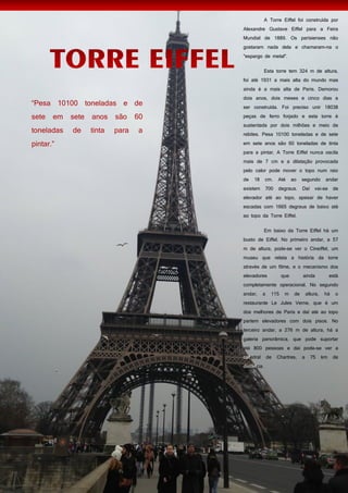 54
A Torre Eiffel foi construída por
Alexandre Gustave Eiffel para a Feira
Mundial de 1889. Os parisienses não
gostaram nada dela e chamaram-na o
"espargo de metal".
Esta torre tem 324 m de altura,
foi até 1931 a mais alta do mundo mas
ainda é a mais alta de Paris. Demorou
dois anos, dois meses e cinco dias a
ser construída. Foi preciso unir 18038
peças de ferro forjado e esta torre é
sustentada por dois milhões e meio de
rebites. Pesa 10100 toneladas e de sete
em sete anos são 60 toneladas de tinta
para a pintar. A Torre Eiffel nunca oscila
mais de 7 cm e a dilatação provocada
pelo calor pode mover o topo num raio
de 18 cm. Até ao segundo andar
existem 700 degraus. Daí vai-se de
elevador até ao topo, apesar de haver
escadas com 1665 degraus de baixo até
ao topo da Torre Eiffel.
Em baixo da Torre Eiffel há um
busto de Eiffel. No primeiro andar, a 57
m de altura, pode-se ver o Cineiffel, um
museu que relata a história da torre
através de um filme, e o mecanismo dos
elevadores que ainda está
completamente operacional. No segundo
andar, a 115 m de altura, há o
restaurante Le Jules Verne, que é um
dos melhores de Paris e daí até ao topo
partem elevadores com dois pisos. No
terceiro andar, a 276 m de altura, há a
galeria panorâmica, que pode suportar
até 800 pessoas e daí pode-se ver a
catedral de Chartres, a 75 km de
distância.
 