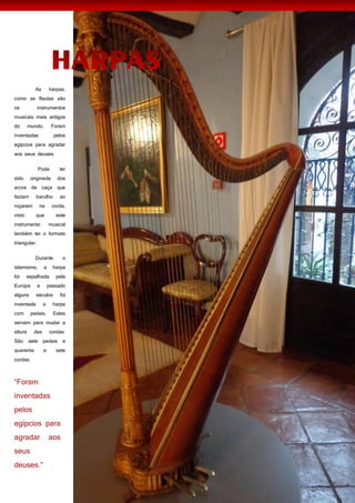 55
As harpas,
como as flautas são
os instrumentos
musicais mais antigos
do mundo. Foram
inventadas pelos
egípcios para agradar
aos seus deuses.
Pode ter
sido originada dos
arcos de caça que
faziam barulho ao
roçarem na corda,
visto que este
instrumento musical
também ter o formato
triangular.
Durante o
islamismo, a harpa
foi espalhada pela
Europa e passado
alguns séculos foi
inventada a harpa
com pedais. Estes
servem para mudar a
altura das cordas.
São sete pedais e
quarenta e sete
cordas.
 