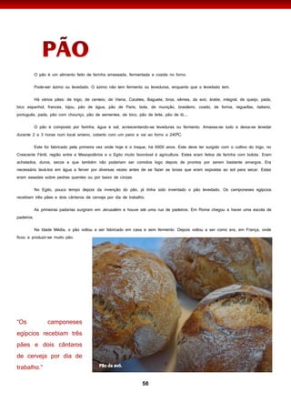 56
O pão é um alimento feito de farinha amassada, fermentada e cozida no forno.
Pode-ser ázimo ou levedado. O ázimo não tem fermento ou leveduras, enquanto que o levedado tem.
Há vários pães: de trigo, de centeio, de Viena, Cacetes, Baguete, broa, sêmea, da avó, árabe, integral, de queijo, pada,
bico espanhol, frances, bijou, pão de água, pão de Paris, bola, de munição, brasileiro, coado, de forma, regueifas, italiano,
português, pada, pão com chouriço, pão de sementes, de bico, pão de leite, pão de ló,...
O pão é composto por farinha, água e sal, acrescentando-se leveduras ou fermento. Amassa-se tudo e deixa-se levedar
durante 2 a 3 horas num local ameno, coberto com um pano e vai ao forno a 240ºC.
Este foi fabricado pela primeira vez onde hoje é o Iraque, há 6000 anos. Este deve ter surgido com o cultivo do trigo, no
Crescente Fértil, região entre a Mesopotâmia e o Egito muito favorável à agricultura. Estes eram feitos de farinha com bolota. Eram
achatados, duros, secos e que também não poderiam ser comidos logo depois de prontos por serem bastante amargos. Era
necessário lavá-los em água a ferver por diversas vezes antes de se fazer as broas que eram expostas ao sol para secar. Estas
eram assadas sobre pedras quentes ou por baixo de cinzas.
No Egito, pouco tempo depois da invenção do pão, já tinha sido inventado o pão levedado. Os camponeses egípcios
recebiam três pães e dois cântaros de cerveja por dia de trabalho.
As primeiras padarias surgiram em Jerusalém e houve até uma rua de padeiros. Em Roma chegou a haver uma escola de
padeiros.
Na Idade Média, o pão voltou a ser fabricado em casa e sem fermento. Depois voltou a ser como era, em França, onde
ficou a produzir-se muito pão.
I
 