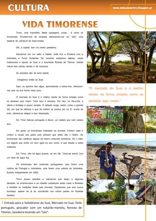 58
Timor, uma maravilha. Belas paisagens, cores,... é como os
timorenses. Enchem-nos de simpatia oferecendo-nos um "tais", uma
espécie de cachecol de boas-vindas.
Díli, a capital, tem um cheiro pestilento.
Decidimos dar um salto a Salele, onde fica a fronteira com a
Indonésia e Timor Ocidental. No caminho avistámos aldeias, casas
tradicionais e típicas do Suai e a luxuriante floresta de Tilomar, habitat
natual das cobras verdes e de macacos.
As estradas são de terra batida.
Chegámos então ao Suai.
Aqui, na apanha das algas, aproveitando a baixa-mar, oferecem-
nos arte na sua forma mais pura...
O mercado do Suai é o melhor retrato da forma simples como
as pessoas aqui vivem. Tudo aqui é escasso. Por isso, no dia-a-dia, a
oferta é limitada e pouco variada. O sábado surge, assim, como o grande
dia, em que se oferece o que de melhor se produz por cá. E, acima de
tudo, oferece-se alegria e boa disposição.
Em Timor fala-se português e tétum, um dialeto que nem verbos
tem.
Em geral, os timorenses maltratam os animais. Comem cães e
cortam a cauda aos gatos pois pensam que estes são o Diabo. Os
timorenses são católicos apesar de terem costumes primitivos. Só o toké,
um lagarto que emite um som igual ao seu nome, é que resiste a estes
maltratos.
Em Timor, não há água quente, só em Díli. Toma-se banho com
um vaso de água fria.
Os timorenses têm costumes portugueses, pois foram uma
colónia de Portugal e indonésios, pois foram uma colónia da Indonésia,
ficando independente em 2002.
Timor possui petróleo e calcula-se que daqui a algumas
décadas, os arranha-céus e as cidades substituam estas cores e florestas
e também as tradições deste país honrado. Esperemos que isso nunca
aconteça, apesar de já ter acontecido nos outros países do Sudeste
Asiático.
I Entrada para o heliódromo do Suai, Mercado no Suai, forte
português, pescador com um tubarão-martelo, floresta de
Tilomar, tecedeira tecendo um “tais”.
 