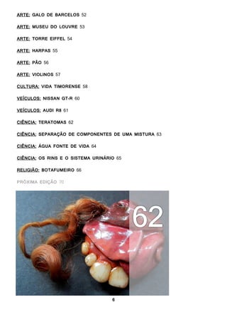 6
ARTE: GALO DE BARCELOS 52
ARTE: MUSEU DO LOUVRE 53
ARTE: TORRE EIFFEL 54
ARTE: HARPAS 55
ARTE: PÃO 56
ARTE: VIOLINOS 57
CULTURA: VIDA TIMORENSE 58
VEÍCULOS: NISSAN GT-R 60
VEÍCULOS: AUDI R8 61
CIÊNCIA: TERATOMAS 62
CIÊNCIA: SEPARAÇÃO DE COMPONENTES DE UMA MISTURA 63
CIÊNCIA: ÁGUA FONTE DE VIDA 64
CIÊNCIA: OS RINS E O SISTEMA URINÁRIO 65
RELIGIÃO: BOTAFUMEIRO 66
PRÓXIMA EDIÇÃO 68
 