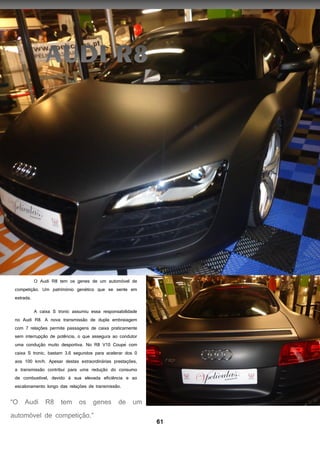 61
O Audi R8 tem os genes de um automóvel de
competição. Um património genético que se sente em
estrada.
A caixa S tronic assumiu essa responsabilidade
no Audi R8. A nova transmissão de dupla embraiagem
com 7 relações permite passagens de cai a praticamente
sem interrupção de pot ncia, o que assegura ao condutor
uma condução muito desportiva. No R8 V10 Coupe com
caixa S tronic, bastam 3,6 segundos para acelerar dos 0
aos 100 km/h. Apesar destas extraordinárias prestações,
a transmissão contribui para uma redução do consumo
de combustível, devido à sua elevada eficiência e ao
escalonamento longo das relações de transmissão.
 
