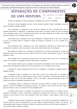 63
Cristalização, filtração, decantação líquido-líquido, centrifugação, água destilada, separação magnética, peneiração,I
cromatografia, decantação sólido-líquido, extração por solvente e cristalização nas salinas, destilações.
As técnicas de separação de misturas homogéneas e heterogéneas são muito úteis na atualidade.
Para separar misturas heterogéneas recorre-se a vários processos: decantação, filtração, centrifugação, extração por
solvente, peneiração e separação magnética.
Numa decantação, os componentes de uma mistura são separados por ação da gravidade. Esta pode ser
decantação líquido-líquido ou sólido-líquido. A líquido-líquido permite separar dois líquidos imiscíveis por ação da gravidade,
como a separação de água e azeite. A sólido-líquido permite separar uma mistura heterogénea de um sólido e de um líquido
por ação da gravidade, como a separação de terra e água.
Numa filtração ocorre a separação de uma mistura sólido-líquido ou sólido-gás usando um filtro, como a separação
de água e das partículas sólidas em suspensão e filtração das partículas em suspensão no ar por um aparelho de ar
condicionado.
Numa centrifugação ocorre a separação de uma mistura heterogénea de sólido-líquido por rotação rápida numa
centrifugadora. As máquinas de lavar roupa removem a água absorvida pelos textéis através da centrifugação.
Numa extração por solvente ocorre a separação dos componentes de uma mistura por dissolução de um deles num
determinado solvente. Numa separação de terra e cloreto de sódio (sal de cozinha), este dissolve-se na água e a terra fica
depositada no fundo.
Numa peneiração ocorre a separação dos componentes de uma mistura sólida de acordo com as dimensões dos
"grãos" que os constituem. Na separação da farinha do farelo utiliza-se a peneiração.
Numa separação magnética ocorre a separação dos componentes ferromagnéticos de uma mistura heterogénea pela
ação de ímanes. Na separação de limalha de ferro de terra, aproxima-se o íman e a limalha de ferro é atraída.
A separação de misturas homogéneas pode ser feita com a cristalização, a cromatografia, a destilação simples e a
destilação fracionada.
A cristalização consiste na separação de um soluto sólido a partir de uma solução líquida, por vaporização do
solvente. Se pusermos a ferver uma solução aquosa de cloreto de sódio, a água ebolui e o cloreto de sódio cristaliza. Isto
acontece nas salina, mas em muito maior quantidade. O leite em pó também é obtido pela vaporização da água, num
processo que conserva as propriedades fundamentais do leite.
A cromatografia consiste na separação de solutos pela sua diferente rapidez de migração num meio sólido. Se
pusermos um ponto em esferográfica num guardanapo de papel e se molharmos o fundo do papel com álcool ou água, o
líquido tem tendência a subir e os componentes da tinta esferográfica sobem.
A destilação simples consiste na separação de componentes de uma mistura fazendo uso da diferença nas suas
temperaturas de ebulição. A mistura é aquecida até à vaporização do componente mais volátil, que é conduzido até uma
superfície fria onde condensa. Por fim, esse componente vai para outro recipiente. A água destilada é obtida por este
processo.
A destilação fracionada consiste na separação de componentes de uma mistura com temperaturas de ebulição muito
próximas, usando uma coluna de fracionamento que cria várias regiões de equilíbrio líquido-vapor, levando a uma série de
microdestilações simples sucessivas, enriquecendo a fração do componente mais volátil da misutra na fase de vaporização. É o
que se faz para separar o petróleo nas refinarias.
 