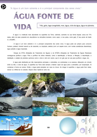 64
Rio, gelo, lago congelado, mar, água, ciclo da água, água no planeta.I
A água é a molécula mais abundante na superfície da Terra, cobrindo, somente na sua forma líquida, cerca de 71%
desta, além de estar presente em abundância na atmosfera terrestre, como vapor, e nos polos, como gelo. O seu ponto de fusão
é a 99,98ºC.
A água é um bom solvente e é o principal componente dos seres vivos. A água pode ser própria para consumo
humano, potável, mineral natural ou de nascente, ou imprópria, salobra (com um aspeto turvo, com muitas substâncias dissolvidas),
água poluída e água inquinada.
Graças às ETA's (Estações de Tratamento de Águas) e às ETAR's (Estações de Tratamento de Águas Residuais)
consegue-se purificar a água. Para a purificar há vários métodos, como a desinfecção, a fervura, a filtração, a decantação, a
destilação, a adição de produtos químicos como o cloro e até com ozono, que é um gás que se usa para purificar a água, etc.
A água está distribuída por três reservatórios principais, a atmosfera, os continentes e os oceanos, efetuando um circuito
entre os três, o ciclo da água. A superfície da Terra está sempre a libertar vapor de água para a atmosfera, por evaporação. Aí
condensa e forma as nuvens. Então, a água pode precipitar em neve ou chuva. Ao chegar à superfície, a água pode ficar retida,
escoar ou infiltrar-se no subsolo. Depois disso repete-se outra vez.
 