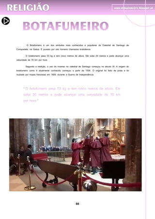 66
O Botafumeiro é um dos símbolos mais conhecidos e populares da Catedral de Santiago de
Compostela, na Galiza. É puxado por oito homens chamados tiraboleiros.
O botafumeiro pesa 53 kg e tem cinco metros de altura. Ele sobe 20 metros e pode alcançar uma
velocidade de 70 km por hora.
Segundo a tradição, o uso do incenso na catedral de Santiago começou no século XI. A origem do
botafumeiro como é atualmente conhecido começou a partir de 1554. O original foi feito de prata e foi
roubada por tropas francesas em 1809, durante a Guerra de Independência.
 