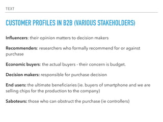 TEXT
CUSTOMER PROFILES IN B2B (VARIOUS STAKEHOLDERS)
Inﬂuencers: their opinion matters to decision makers
Recommenders: researchers who formally recommend for or against
purchase
Economic buyers: the actual buyers - their concern is budget.
Decision makers: responsible for purchase decision
End users: the ultimate beneﬁciaries (ie. buyers of smartphone and we are
selling chips for the production to the company)
Saboteurs: those who can obstruct the purchase (ie controllers)
 