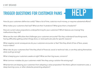 TRIGGER QUESTIONS FOR CUSTOMER PAINS
How do your customers deﬁne too costly? Takes a lot of time, costs too much money, or requires substantial efforts?
What makes your customers feel bad? What are their frustrations? What gives them a headache?
How are current value propositions underperforming for your customers? Which features are missing? Any
malfunctions they cite?
What are the main difﬁculties that challenges your customers encounter? Do they understand how things work,
having difﬁculties getting certain things done, or resist particular jobs for speciﬁc reasons?
What negative social consequences do your customers encounter or fear? Are they afraid of loss of face, power,
trust or status?
What risks do your customers fear? Are they afraid of ﬁnancial, social or technical risks, or are they asking themselves
what could go wrong?
What is keeping your customers awake at night? What are their big issues, concerns?
What common mistakes do your customers make? Are they using a solution the wrong way?
What barriers are keeping your customers from adopting a value proposition? Are there upfront investment costs, a
steep learning curve, or other obstacles preventing adoption?
# MY BRAND
HELP
 