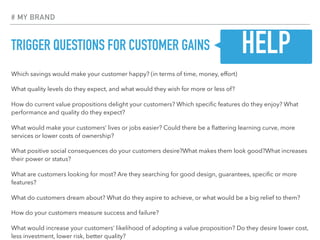 TRIGGER QUESTIONS FOR CUSTOMER GAINS
Which savings would make your customer happy? (in terms of time, money, effort)
What quality levels do they expect, and what would they wish for more or less of?
How do current value propositions delight your customers? Which speciﬁc features do they enjoy? What
performance and quality do they expect?
What would make your customers’ lives or jobs easier? Could there be a ﬂattering learning curve, more
services or lower costs of ownership?
What positive social consequences do your customers desire?What makes them look good?What increases
their power or status?
What are customers looking for most? Are they searching for good design, guarantees, speciﬁc or more
features?
What do customers dream about? What do they aspire to achieve, or what would be a big relief to them?
How do your customers measure success and failure?
What would increase your customers’ likelihood of adopting a value proposition? Do they desire lower cost,
less investment, lower risk, better quality?
# MY BRAND
HELP
 