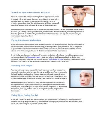 What You Should Do Prior to a Facelift
Facelifts are one of the most common plastic surgery procedures in
the country. That being said, there are some things that need to be
done before the procedure is performed in order for it to go as
smoothly as possible. Your Utah plastic surgeon will then go over all
aspects of preoperative, intraoperative, and postoperative care.
Any Utah plastic surgery procedure can come with its share of complications, depending on the patient.
It’s up to your Utah plastic surgeon to keep you informed. It doesn’t matte r if you’re having a facelift or
breast augmentation in Utah. They need to be there to answer any of your questions and ease your
worries should you have them.

Paying Attention to Medications
Every medication takes a certain amount of time before it’s out of your system. They can also make it so
your face swells up or bleeds too much during your Utah plastic surgery procedure. Your Utah plastic
surgeon will have different recommendations for how you should proceed. You need to follow their
advice, even if it means you have to deal with some discomfort in certain areas.
If you find yourself wondering if going off a certain medication will risk your life, odds are you’re not a
suitable candidate for Utah plastic surgery. You have to be as healthy as possible in order for your
surgery to go as planned. Answer any questions your Utah plastic surgeon has about your current health
honestly. There are some things they won’t be able to figure out until it’s too late.

Lowering Your Weight
Your current weight can play a part in how the skin on your face responds to
surgery. Do not attempt to lose weight in an unhealthy way. Again, you have to
be healthy when you head into the operating room. Dropping pounds takes
pressure off of the facial skin flaps and makes the skin looser. Your Utah plastic
surgeon will help you in finding what weight you should reach ahead of surgery.
Gradual weight loss might be your answer to what’s going on with your face.
Losing too much weight has the tendency to making the skin around the face
droopy, thus necessitating a visit to your Utah plastic surgeon. It all depends on
the patient, their age, and the amount of weight they lost during a certain
timeframe.

Eating Right, Cutting Out Salt
If you don’t have a healthy diet at this moment, you should make it a part of your life regardless of
whether you’re getting work done. A poor diet leads to weight gain, which makes it more difficult for
your Utah plastic surgeon to perform your facelift.

 