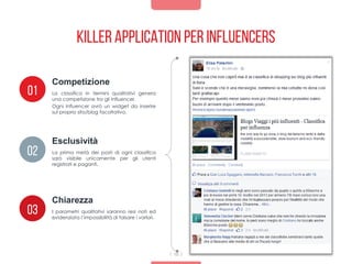 Killer application per influencers
10
La classifica in termini qualitativi genera
una competizione tra gli influencer.
Ogni influencer avrò un widget da inserire
sul proprio sito/blog facoltativo.
Competizione
01
02
03
Esclusività
Chiarezza
La prima metà dei posti di ogni classifica
sarò visibile unicamente per gli utenti
registrati e paganti.
I parametri qualitativi saranno resi noti ed
evidenziata l’impossibilità di falsare i varlori.
 