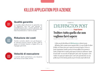 Killer application per aziende
11
La qualità degli influencer è garantita da
un algoritmo che non solo prende in
considerazione solo i numeri generali, ma
anche le interazioni social e l’esclusione dei
fake fans/followers e i dati di analisi.
Qualità garantita
01
02
03
Riduzione dei costi
Velocità di esecuzione
Tramite contatto diretto con gli influencer,
le aziende possono ridurre di oltre il 30% le
spese di Content Brand e Digital PR e di
ingaggio generale.
I contatti diretti permettono una riduzione
dei tempi di start delle attività.
 