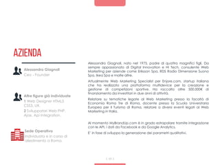 Azienda
Alessandro Giagnoli, nato nel 1975, padre di quattro magnifici figli. Da
sempre appassionato di Digital Innovation e Hi Tech, consulente Web
Marketing per aziende come Eriksson Spa, RDS Radio Dimensione Suono
Spa, Ikea Spa e molte altre.
Attualmente Web Marketing Specialist per Enjore.com, startup italiana
che ha realizzato una piattaforma multidevice per la creazione e
gestione di competizioni sportive. Ha raccolto oltre 500.000€ di
finanziamento da investitori in due anni di attività.
Relatore su tematiche legate al Web Marketing presso la facoltà di
Economia Roma Tre di Roma, docente presso la Scuola Universitaria
Europea per il Turismo di Roma, relatore a diversi eventi legati al Web
Marketing in Italia.
Al momento MyBrandUp.com è in grado estrapolare tramite integrazione
con le API, i dati da Facebook e da Google Analytics.
E’ in fase di sviluppo la generazione dei parametri qualitativi.
17
Alessandro Giagnoli
Ceo - Founder
Altre figure già individuate
1 Web Designer HTML5
CSS3, UX.
2 Sviluppatori Web PHP,
Ajax, Api Integration.
Sede Operativa
Individuata e in corso di
allestimento a Roma.
 
