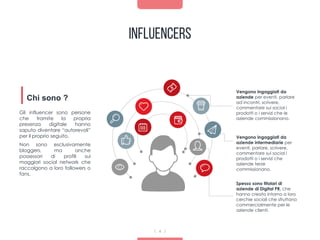 Influencers
4
Vengono ingaggiati da
aziende per eventi, parlare
ad incontri, scrivere,
commentare sui social i
prodotti o i servizi che le
aziende commissionano.
Gli influencer sono persone
che tramite la propria
presenza digitale hanno
saputo diventare “autorevoli”
per il proprio seguito.
Non sono esclusivamente
bloggers, ma anche
possessori di profili sui
maggiori social network che
raccolgono a loro followers o
fans.
Chi sono ?
Vengono ingaggiati da
aziende intermediarie per
eventi, parlare, scrivere,
commentare sui social i
prodotti o i servizi che
aziende terze
commissionano.
Spesso sono titolari di
aziende di Digital PR, che
hanno creato intorno a loro
cerchie sociali che sfruttano
commercialmente per le
aziende clienti.
 
