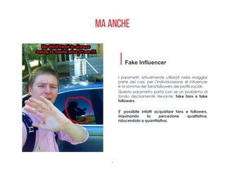 Ma anche
7
I parametri, attualmente utilizzati nella maggior
parte dei casi, per l’individuazione di influencer
è la somma dei fans/followers dei profili sociali.
Questo parametro porta con se un problema di
fondo decisamente rilevante: fake fans e fake
followers.
E’ possibile infatti acquistare fans e followers,
inquinando la percezione qualitativa,
riducendola a quantitativa.
Fake Influencer
 