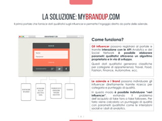 Integrazione
delleapi
Analyticse
Social
Parsingdeidatie
generazione
punteggio
qualitàtivo
Classifica
www.mybrandity.com
La Soluzione: mybrandup.com
Il primo portale che fornisce dati qualitativi sugli influencer e permette l’ingaggio diretto da parte delle aziende.
Gli influencer possono registrarsi al portale e
tramite interazione con le API Analytics e dei
Social Network è possibile elaborare
parametri qualitativi attraverso un algoritmo
proprietario e in via di sviluppo.
Questi dati qualitativi generano classifiche
per categorie di appartenenza: Travel, Food,
Fashion, Finance, Automotive, ecc.
Come funziona?
Registrazione
influencer
8
Le aziende e i Brand possono individuare gli
influencer direttamente tramite ricerca per
categoria e punteggio di qualità.
In questo modo è possibile individuare “veri
influencer”, evitando il problema
dell’acquisto di fake fans o fake followers. Per
farlo viene calcolato un punteggio di qualità
con parametri qualitativi come le interazioni
sociali e i dati di analytics.
 