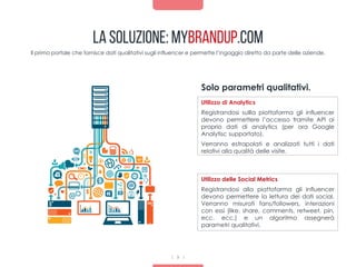 La Soluzione: mybrandup.com
Il primo portale che fornisce dati qualitativi sugli influencer e permette l’ingaggio diretto da parte delle aziende.
Utilizzo di Analytics
Registrandosi sullla piattaforma gli influencer
devono permettere l’accesso tramite API ai
proprio dati di analytics (per ora Google
Analytisc supportato).
Verranno estrapolati e analizzati tutti i dati
relativi alla qualità delle visite.
Solo parametri qualitativi.
9
Utilizzo delle Social Metrics
Registrandosi alla piattofarma gli influencer
devono permettere la lettura dei dati social.
Verranno misurati fans/followers, interazioni
con essi (like, share, comments, retweet, pin,
ecc. ecc.) e un algoritmo assegnerà
parametri qualitativi.
 