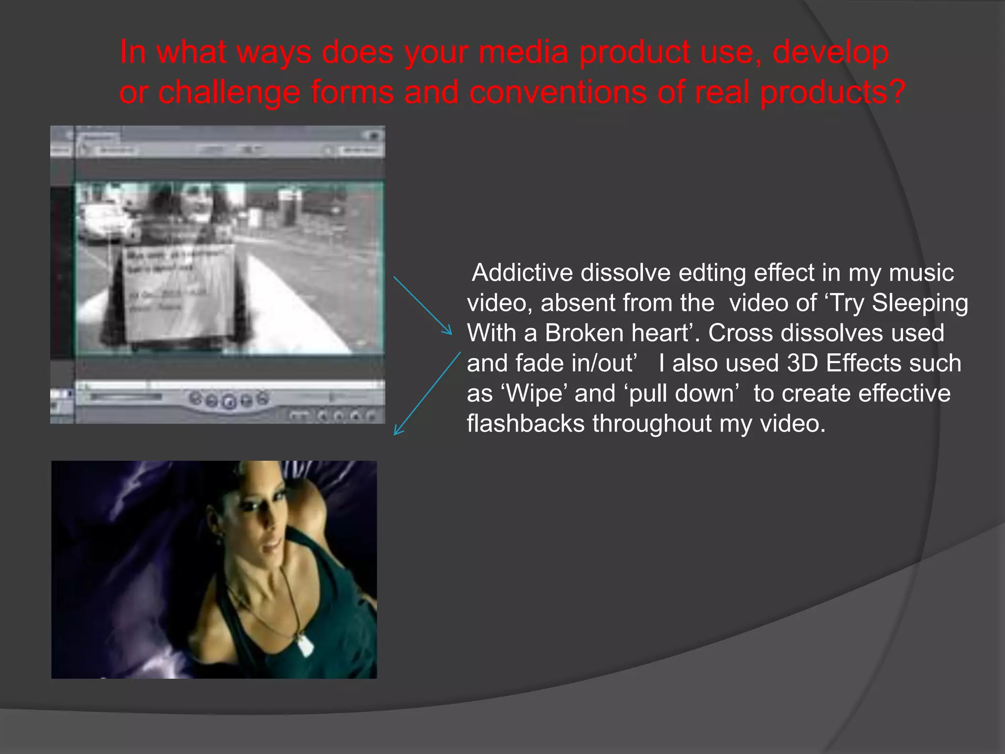 In what ways does your media product use, develop or challenge forms and conventions of real products?        Addictive dissolve edting effect in my music video, absent from the  video of ‘Try Sleeping With a Broken heart’. Cross dissolves used  and fade in/out’   I also used 3D Effects such as ‘Wipe’ and ‘pull down’  to create effective flashbacks throughout my video. 