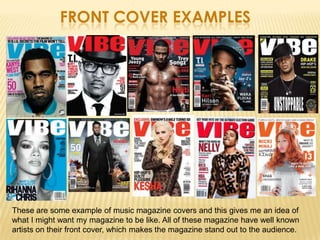 FRONT COVER EXAMPLES




These are some example of music magazine covers and this gives me an idea of
what I might want my magazine to be like. All of these magazine have well known
artists on their front cover, which makes the magazine stand out to the audience.
 