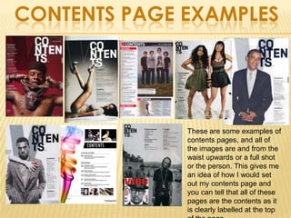 CONTENTS PAGE EXAMPLES




              These are some examples of
              contents pages, and all of
              the images are and from the
              waist upwards or a full shot
              or the person. This gives me
              an idea of how I would set
              out my contents page and
              you can tell that all of these
              pages are the contents as it
              is clearly labelled at the top
 