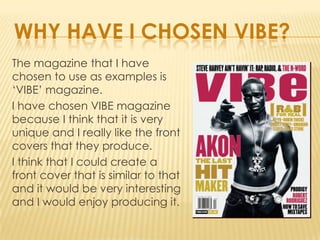 WHY HAVE I CHOSEN VIBE?
The magazine that I have
chosen to use as examples is
‘VIBE’ magazine.
I have chosen VIBE magazine
because I think that it is very
unique and I really like the front
covers that they produce.
I think that I could create a
front cover that is similar to that
and it would be very interesting
and I would enjoy producing it.
 