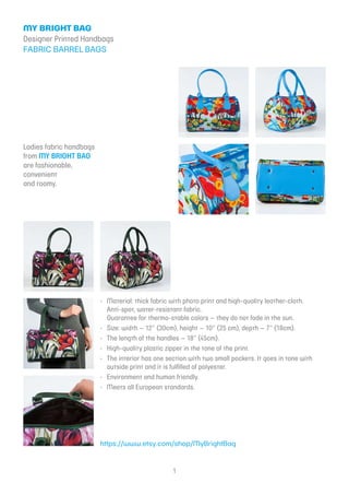 1
My Bright Bag
Designer Printed Handbags
fabric barrel bags
Ladies fabric handbags
from My Bright Bag
are fashionable,
convenient
and roomy.
Material: thick fabric with photo print and high-quality leather-cloth.•	
Anti-spot, water-resistant fabric.
Guarantee for thermo-stable colors – they do not fade in the sun.
Size: width – 12” (30cm), height – 10” (25 cm), depth – 7” (18cm).•	
The length of the handles – 18” (45cm).•	
High-quality plastic zipper in the tone of the print.•	
The interior has one section with two small pockets. It goes in tone with•	
outside print and it is fulfilled of polyester.
Environment and human friendly.•	
Meets all European standards.•	
https://www.etsy.com/shop/MyBrightBag
 