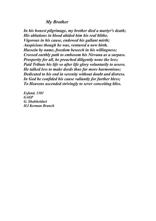My Brother
In his honest pilgrimage, my brother died a martyr's death;
His ablutions in blood abided him his real blithe.
Vigorous in his cause, endowed his gallant mirth;
Auspicious though he was, ventured a new birth.
Hussein by name, freedom beseech in his willingness;
Crossed earthly path to embosom his Nirvana as a surpass.
Prosperity for all, he preached diligently none the less;
Paid Tribute his life so after life glory voluntarily to assess.
He talked less to make deeds thus far more harmonious;
Dedicated to his end in serenity without doubt and distress.
In God he confided his cause valiantly for further bless;
To Heavens ascended strivingly to sever conceiting bliss.

Esfand, 1381
GASP
G. Shahheidari
ILI Kerman Branch
 