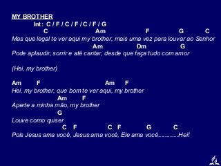 MY BROTHER
Int: C / F / C / F / C / F / G
C
Am
F
G
C
Mas que legal te ver aqui my brother, mais uma vez para louvar ao Senhor
Am
Dm
G
Pode aplaudir, sorrir e até cantar, desde que faça tudo com amor
(Hei, my brother)
Am
F
Am
F
Hei, my brother, que bom te ver aqui, my brother
Am
F
Aperte a minha mão, my brother
G
Louve como quiser
C F
C F
G
C
Pois Jesus ama você, Jesus ama você, Ele ama você............Hei!

 