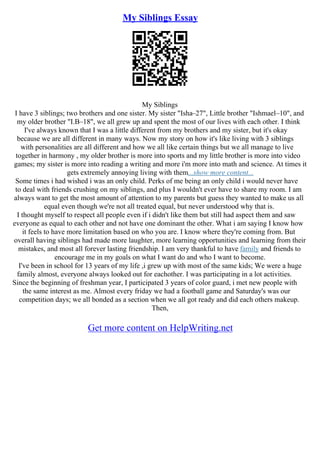My Siblings Essay
My Siblings
I have 3 siblings; two brothers and one sister. My sister "Isha–27", Little brother "Ishmael–10", and
my older brother "I.B–18", we all grew up and spent the most of our lives with each other. I think
I've always known that I was a little different from my brothers and my sister, but it's okay
because we are all different in many ways. Now my story on how it's like living with 3 siblings
with personalities are all different and how we all like certain things but we all manage to live
together in harmony , my older brother is more into sports and my little brother is more into video
games; my sister is more into reading a writing and more i'm more into math and science. At times it
gets extremely annoying living with them...show more content...
Some times i had wished i was an only child. Perks of me being an only child i would never have
to deal with friends crushing on my siblings, and plus I wouldn't ever have to share my room. I am
always want to get the most amount of attention to my parents but guess they wanted to make us all
equal even though we're not all treated equal, but never understood why that is.
I thought myself to respect all people even if i didn't like them but still had aspect them and saw
everyone as equal to each other and not have one dominant the other. What i am saying I know how
it feels to have more limitation based on who you are. I know where they're coming from. But
overall having siblings had made more laughter, more learning opportunities and learning from their
mistakes, and most all forever lasting friendship. I am very thankful to have family and friends to
encourage me in my goals on what I want do and who I want to become.
I've been in school for 13 years of my life ,i grew up with most of the same kids; We were a huge
family almost, everyone always looked out for eachother. I was participating in a lot activities.
Since the beginning of freshman year, I participated 3 years of color guard, i met new people with
the same interest as me. Almost every friday we had a football game and Saturday's was our
competition days; we all bonded as a section when we all got ready and did each others makeup.
Then,
Get more content on HelpWriting.net
 