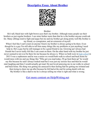Descriptive Essay About Brother
Brother
He's tall, black hair with light brown eyes that's my brother. Although many people see their
brothers as just regular brothers. I see mine farther more than that he is the brother anyone could ask
for. Many siblings tend to fight and argue but me and my brother get along pretty well.My brother is
my friend, co–conspirator, and an extension of myself.
When I feel like I can't count on anyone I know my brother is always going to be there. Even
though he is a guy I'm still able to tell him many things like my problems or just anything I need
help in. He's a guy but he still manages to be a good friend to me. Growing up I always had
friends but I never really felt like I can count on them. On the other hand with my brother he just
never seemed to not ever be there for me because he always is. When we both were in high school in
2015 I was a sophomore and he was a senior we would both walk to school and back home he
would mess with me and say things like "Who got you mad today, I'll go beat them up" he would
say this because he said I always looked mad but it was just my serious face and then he would
start laughing and then I would actually get mad. He just loved annoying me in our walks to school
and back home. His thing was getting me annoyed to then feeling bad for getting me irritated and
then trying to cheer me up after because he felt bad at the end for acting dumb with me.
My brother is like a dad to me he is always telling me what is right and what is wrong.
Get more content on HelpWriting.net
 