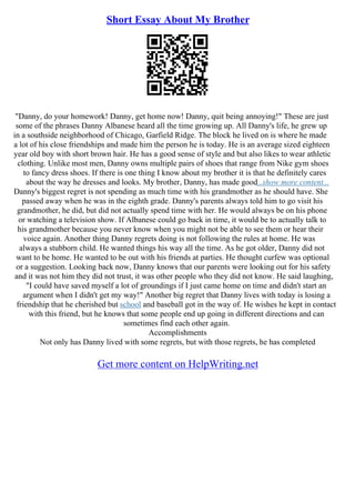 Short Essay About My Brother
"Danny, do your homework! Danny, get home now! Danny, quit being annoying!" These are just
some of the phrases Danny Albanese heard all the time growing up. All Danny's life, he grew up
in a southside neighborhood of Chicago, Garfield Ridge. The block he lived on is where he made
a lot of his close friendships and made him the person he is today. He is an average sized eighteen
year old boy with short brown hair. He has a good sense of style and but also likes to wear athletic
clothing. Unlike most men, Danny owns multiple pairs of shoes that range from Nike gym shoes
to fancy dress shoes. If there is one thing I know about my brother it is that he definitely cares
about the way he dresses and looks. My brother, Danny, has made good...show more content...
Danny's biggest regret is not spending as much time with his grandmother as he should have. She
passed away when he was in the eighth grade. Danny's parents always told him to go visit his
grandmother, he did, but did not actually spend time with her. He would always be on his phone
or watching a television show. If Albanese could go back in time, it would be to actually talk to
his grandmother because you never know when you might not be able to see them or hear their
voice again. Another thing Danny regrets doing is not following the rules at home. He was
always a stubborn child. He wanted things his way all the time. As he got older, Danny did not
want to be home. He wanted to be out with his friends at parties. He thought curfew was optional
or a suggestion. Looking back now, Danny knows that our parents were looking out for his safety
and it was not him they did not trust, it was other people who they did not know. He said laughing,
"I could have saved myself a lot of groundings if I just came home on time and didn't start an
argument when I didn't get my way!" Another big regret that Danny lives with today is losing a
friendship that he cherished but school and baseball got in the way of. He wishes he kept in contact
with this friend, but he knows that some people end up going in different directions and can
sometimes find each other again.
Accomplishments
Not only has Danny lived with some regrets, but with those regrets, he has completed
Get more content on HelpWriting.net
 