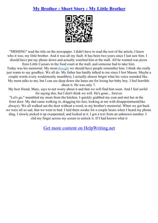 My Brother : Short Story : My Little Brother
"MISSING" read the title on the newspaper. I didn't have to read the rest of the article, I knew
who it was; my little brother. And it was all my fault. It has been two years since I last saw him. I
should have put my phone down and actually watched him at the mall. All he wanted was pizza
from Little Caesars in the food court at the mall, and someone had to take him.
Today was his memorial. My mom thought we should have people remember him. I think she really
just wants to say goodbye. We all do. My father has hardly talked to me since I lost Mason. Maybe a
couple words every week(mostly mumbles), I actually almost forgot what his voice sounded like.
My mom talks to me, but I can see deep down she hates me for losing her baby boy. I feel horrible
about it. He was only 7.
My best friend, Mary, says to not worry about it and that we will find him soon. And I feel awful
for saying this, but I don't think we will. He's gone... forever.
"Let's go," mumbled my mom from the kitchen. I quickly grabbed my coat and met her at the
front door. My dad came walking in, dragging his feet, looking at me with disappointment(like
always). We all walked out the door without a word, to my brother's memorial. When we got back
we were all so sad, that we went to bed. I laid there awake for a couple hours when I heard my phone
ding. I slowly picked it up exasperated, and looked at it. I got a text from an unknown number. I
slid my finger across my screen to unlock it. If I had known what it
Get more content on HelpWriting.net
 