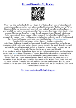 Personal Narrative: My Brother
When I was little, my brother, Kaleb and I fought all of the time. Every game of hide and go seek
ended in tears, and every road trip involved mom and dad threatening to, "Pull the car over!" if we
did not stop bickering. It was not until junior high when we finally started to get along. I guess we
grew up a little and realized we needed each other. We were very close in age; in fact, Kaleb was just
one year older than me. Therefore, we went through each year of school basically side by side.
Junior high was tough for me because I did not necessarily like school, but I looked forward to
going each day because I knew I could go down the hall and see my brother and all of his friends and
be welcomed with open arms. Over the years Kaleb had always...show more content...
Therefore, Kaleb had his own ministry the entire time he was at training.
After I heard the boy say he would not have made it through boot camp without my brother, my
perspective on Kaleb joining the marines changed entirely. Knowing that people depended on Kaleb
and looked to him when they could not look to themselves gave me peace. I no longer had my
brother with me all of the time, but the people who needed him did.
It was amazing to see how the Lord used Kaleb, and how He has continued to use him throughout his
journey in the Marine Corps. The amount of courage Kaleb had to take that leap of faith and really
trust the Lord is an encouragement to me, and should be an encouragement to everyone. Every
time my family and I get the opportunity to see Kaleb it is a blessing, but saying goodbye is
always hard. When Kaleb is home everything feels normal again. We have family movie night, and
we go out to dinner. Eventually duty calls, and it is time to say goodbye again. They say it gets
easier each time you say goodbye. I am beginning to believe that is true, because I do not think much
could be harder than that first
Get more content on HelpWriting.net
 