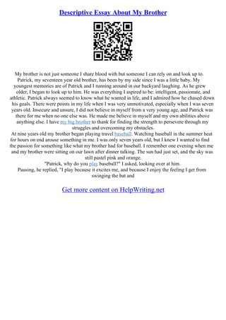 Descriptive Essay About My Brother
My brother is not just someone I share blood with but someone I can rely on and look up to.
Patrick, my seventeen year old brother, has been by my side since I was a little baby. My
youngest memories are of Patrick and I running around in our backyard laughing. As he grew
older, I began to look up to him. He was everything I aspired to be: intelligent, passionate, and
athletic. Patrick always seemed to know what he wanted in life, and I admired how he chased down
his goals. There were points in my life when I was very unmotivated, especially when I was seven
years old. Insecure and unsure, I did not believe in myself from a very young age, and Patrick was
there for me when no one else was. He made me believe in myself and my own abilities above
anything else. I have my big brother to thank for finding the strength to persevere through my
struggles and overcoming my obstacles.
At nine years old my brother began playing travel baseball. Watching baseball in the summer heat
for hours on end arouse something in me. I was only seven years old, but I knew I wanted to find
the passion for something like what my brother had for baseball. I remember one evening when me
and my brother were sitting on our lawn after dinner talking. The sun had just set, and the sky was
still pastel pink and orange.
"Patrick, why do you play baseball?" I asked, looking over at him.
Pausing, he replied, "I play because it excites me, and because I enjoy the feeling I get from
swinging the bat and
Get more content on HelpWriting.net
 