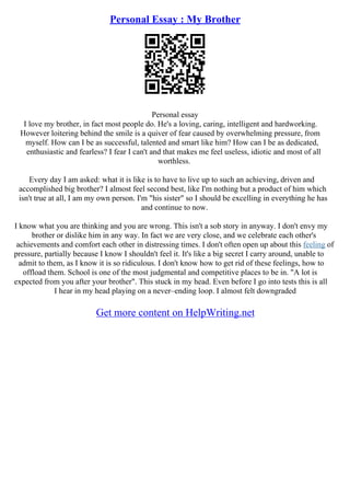Personal Essay : My Brother
Personal essay
I love my brother, in fact most people do. He's a loving, caring, intelligent and hardworking.
However loitering behind the smile is a quiver of fear caused by overwhelming pressure, from
myself. How can I be as successful, talented and smart like him? How can I be as dedicated,
enthusiastic and fearless? I fear I can't and that makes me feel useless, idiotic and most of all
worthless.
Every day I am asked: what it is like is to have to live up to such an achieving, driven and
accomplished big brother? I almost feel second best, like I'm nothing but a product of him which
isn't true at all, I am my own person. I'm "his sister" so I should be excelling in everything he has
and continue to now.
I know what you are thinking and you are wrong. This isn't a sob story in anyway. I don't envy my
brother or dislike him in any way. In fact we are very close, and we celebrate each other's
achievements and comfort each other in distressing times. I don't often open up about this feeling of
pressure, partially because I know I shouldn't feel it. It's like a big secret I carry around, unable to
admit to them, as I know it is so ridiculous. I don't know how to get rid of these feelings, how to
offload them. School is one of the most judgmental and competitive places to be in. "A lot is
expected from you after your brother". This stuck in my head. Even before I go into tests this is all
I hear in my head playing on a never–ending loop. I almost felt downgraded
Get more content on HelpWriting.net
 