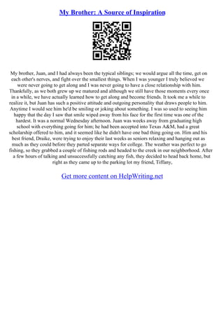 My Brother: A Source of Inspiration
My brother, Juan, and I had always been the typical siblings; we would argue all the time, get on
each other's nerves, and fight over the smallest things. When I was younger I truly believed we
were never going to get along and I was never going to have a close relationship with him.
Thankfully, as we both grew up we matured and although we still have those moments every once
in a while, we have actually learned how to get along and become friends. It took me a while to
realize it, but Juan has such a positive attitude and outgoing personality that draws people to him.
Anytime I would see him he'd be smiling or joking about something. I was so used to seeing him
happy that the day I saw that smile wiped away from his face for the first time was one of the
hardest. It was a normal Wednesday afternoon. Juan was weeks away from graduating high
school with everything going for him; he had been accepted into Texas A&M, had a great
scholarship offered to him, and it seemed like he didn't have one bad thing going on. Him and his
best friend, Draike, were trying to enjoy their last weeks as seniors relaxing and hanging out as
much as they could before they parted separate ways for college. The weather was perfect to go
fishing, so they grabbed a couple of fishing rods and headed to the creek in our neighborhood. After
a few hours of talking and unsuccessfully catching any fish, they decided to head back home, but
right as they came up to the parking lot my friend, Tiffany,
Get more content on HelpWriting.net
 