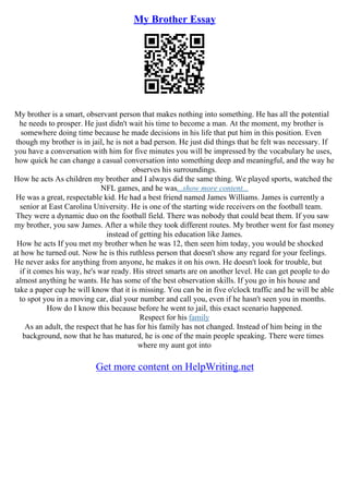 My Brother Essay
My brother is a smart, observant person that makes nothing into something. He has all the potential
he needs to prosper. He just didn't wait his time to become a man. At the moment, my brother is
somewhere doing time because he made decisions in his life that put him in this position. Even
though my brother is in jail, he is not a bad person. He just did things that he felt was necessary. If
you have a conversation with him for five minutes you will be impressed by the vocabulary he uses,
how quick he can change a casual conversation into something deep and meaningful, and the way he
observes his surroundings.
How he acts As children my brother and I always did the same thing. We played sports, watched the
NFL games, and he was...show more content...
He was a great, respectable kid. He had a best friend named James Williams. James is currently a
senior at East Carolina University. He is one of the starting wide receivers on the football team.
They were a dynamic duo on the football field. There was nobody that could beat them. If you saw
my brother, you saw James. After a while they took different routes. My brother went for fast money
instead of getting his education like James.
How he acts If you met my brother when he was 12, then seen him today, you would be shocked
at how he turned out. Now he is this ruthless person that doesn't show any regard for your feelings.
He never asks for anything from anyone, he makes it on his own. He doesn't look for trouble, but
if it comes his way, he's war ready. His street smarts are on another level. He can get people to do
almost anything he wants. He has some of the best observation skills. If you go in his house and
take a paper cup he will know that it is missing. You can be in five o'clock traffic and he will be able
to spot you in a moving car, dial your number and call you, even if he hasn't seen you in months.
How do I know this because before he went to jail, this exact scenario happened.
Respect for his family
As an adult, the respect that he has for his family has not changed. Instead of him being in the
background, now that he has matured, he is one of the main people speaking. There were times
where my aunt got into
Get more content on HelpWriting.net
 