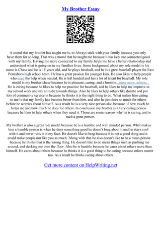 My Brother Essay
A moral that my brother has taught me is, to Always stick with your family because you only
have them for so long. That was a moral that he taught me because it has kept me connected good
with my family. Having me more connected to my family helps me have a better relationship and
understand what is going on in my families lives. Some background about my role model is his
name is Chase and he is 15 years old, and he plays baseball, and he is a great baseball player for East
Pennsboro high school team. He has a great passion for younger kids. He also likes to help people
who need the help when needed. He is left handed and has a lot of talent for baseball. My role
model is my brother chase because he is pleasant, caring, and a humble...show more content...
He is caring because he likes to help me practice for baseball, and he likes to help me improve in
my school work and my attitude towards things. Also he likes to help others like donate and put
lots of community service in because he thinks it is the right thing to do. What makes him caring
to me is that my family has become better from him, and also he just does so much for others
before he worries about himself. As a result he is a very nice person also because of how much he
helps me and how much he does for others. In conclusion my brother is a very caring person
because he likes to help others when they need it. Those are some reasons why he is caring, and is
such a great person.
My brother is also a great role model because he is a humble and well minded person. What makes
him a humble person is when he does something good he doesn't brag about it and he stays cool
with it and never rubs it in my face. He doesn't like to brag because it is not a good thing and it
could make people not like you as much. Along with that he also doesn't like to be a mean person
because he thinks that is the wrong thing. He doesn't like to do mean things such as pushing me
around, and decking me onto the floor. Also he is humble because he cares about others more than
himself. He cares about others because he thinks it is a good thing to be caring because others matter
too. As a result he thinks caring about others
Get more content on HelpWriting.net
 
