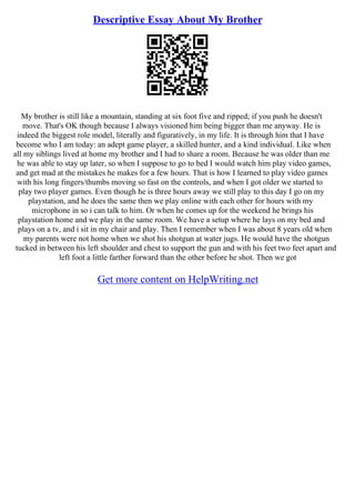 Descriptive Essay About My Brother
My brother is still like a mountain, standing at six foot five and ripped; if you push he doesn't
move. That's OK though because I always visioned him being bigger than me anyway. He is
indeed the biggest role model, literally and figuratively, in my life. It is through him that I have
become who I am today: an adept game player, a skilled hunter, and a kind individual. Like when
all my siblings lived at home my brother and I had to share a room. Because he was older than me
he was able to stay up later, so when I suppose to go to bed I would watch him play video games,
and get mad at the mistakes he makes for a few hours. That is how I learned to play video games
with his long fingers/thumbs moving so fast on the controls, and when I got older we started to
play two player games. Even though he is three hours away we still play to this day I go on my
playstation, and he does the same then we play online with each other for hours with my
microphone in so i can talk to him. Or when he comes up for the weekend he brings his
playstation home and we play in the same room. We have a setup where he lays on my bed and
plays on a tv, and i sit in my chair and play. Then I remember when I was about 8 years old when
my parents were not home when we shot his shotgun at water jugs. He would have the shotgun
tucked in between his left shoulder and chest to support the gun and with his feet two feet apart and
left foot a little farther forward than the other before he shot. Then we got
Get more content on HelpWriting.net
 